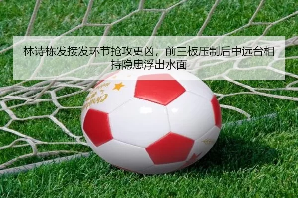 林诗栋发接发环节抢攻更凶，前三板压制后中远台相持隐患浮出水面